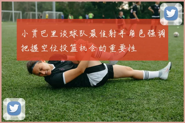 小贾巴里谈球队最佳射手角色强调把握空位投篮机会的重要性