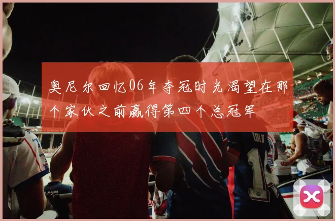 奥尼尔回忆06年夺冠时光渴望在那个家伙之前赢得第四个总冠军