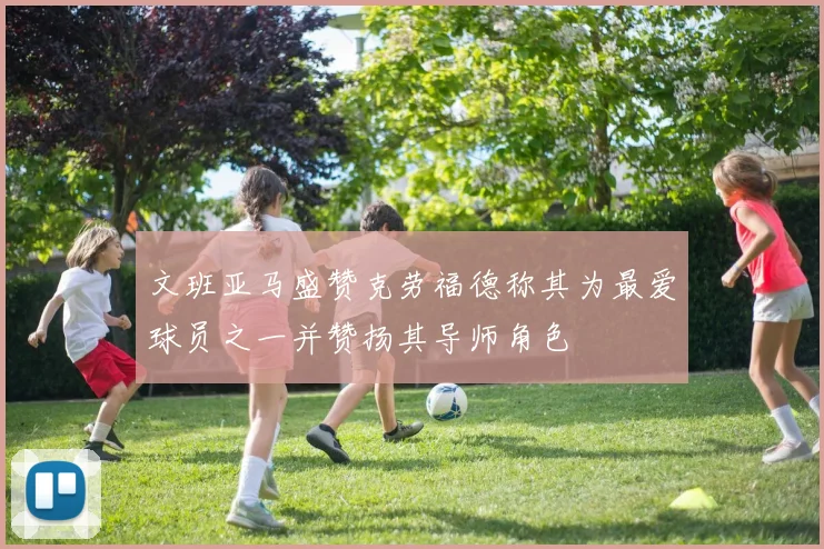 文班亚马盛赞克劳福德称其为最爱球员之一并赞扬其导师角色