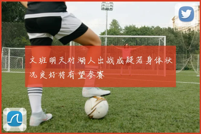 文班明天对湖人出战成疑若身体状况良好将有望参赛