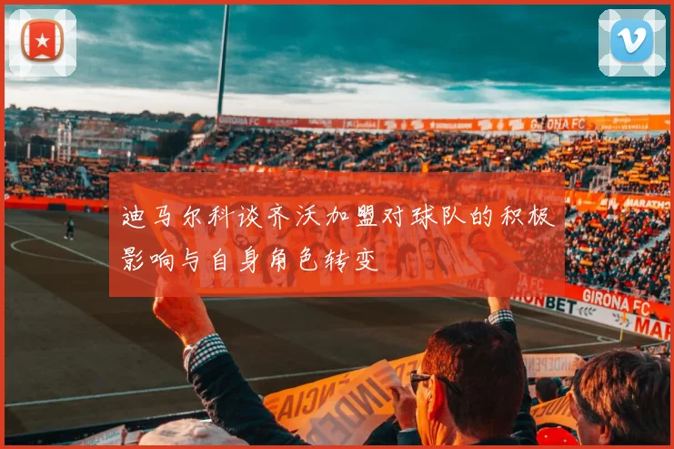 迪马尔科谈齐沃加盟对球队的积极影响与自身角色转变