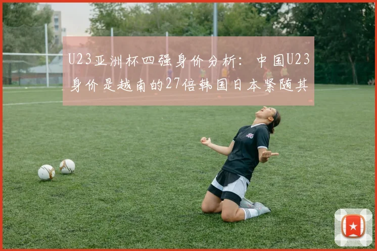 U23亚洲杯四强身价分析：中国U23身价是越南的27倍韩国日本紧随其后