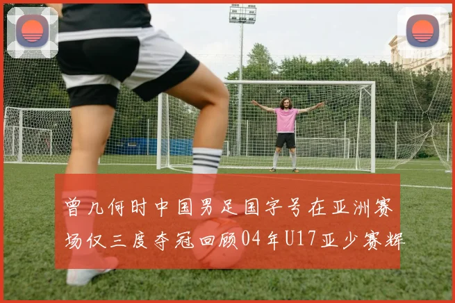 曾几何时中国男足国字号在亚洲赛场仅三度夺冠回顾04年U17亚少赛辉煌时刻